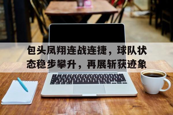开云体育APP下载-关于包头凤翔连战连捷，球队状态稳步攀升，再展斩获迹象的信息